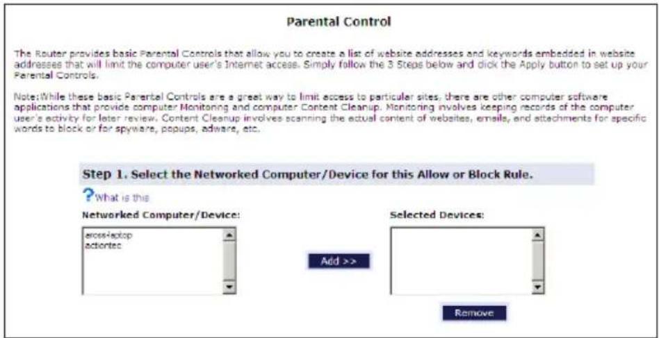 Parental Control The Router provides basic Parental Controls that allow you to create a list of website addresses and keywords embedded in website addresses that will limit the computer user's Internet access. Simply follow the 3 Steps below and click the Apply button to set up your Parental Controls. Note: While these basic Parental Controls are a great way to limit access to particular sites, there are other computer software applications that provide computer Monitoring and computer Content Cleanup. Monitoring involves keeping records of the computer user's activity for later review. Content Cleanup involves scanning the actual content of websites, emails, and attachments for specific words to block or for spyware, popups, adware, etc. Step 1. Select the Networked Computer/Device for this Allow or Block Rule. ? What is this Networked Computer/Device: cross-laptop activities Add >> Selected Devices: Remove