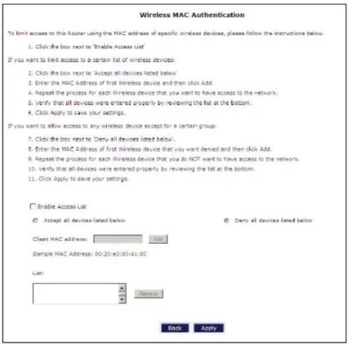 Wireless MAC Authentication To limit access to this Router using the MAC address of specific wireless devices, please follow the instructions below. 1. Click the box next to 'Enable Access List' If you want to limit access to a certain list of wireless devices: 2. Click the box next to 'Accept all devices listed below' 3. Enter the MAC Address of first Wireless device and then click Add. 4. Repeat the process for each Wireless device that you want to have access to the network. 5. Verify that all devices were entered properly by reviewing the list at the bottom. 6. Click Apply to save your settings. If you want to allow access to any wireless device except for a certain group: 7. Click the box next to 'Deny all devices listed below' 8. Enter the MAC Address of first Wireless device that you want denied and then click Add. 9. Repeat the process for each Wireless device that you do NOT want to have access to the network. 10. Verify that all devices were entered properly by reviewing the list at the bottom. 11. Click Apply to save your settings. Enable Access List Accept all devices listed below Client MAC address: Add Sample MAC Address: 00:20:e0:00:41:00 List: Remove Back Apply