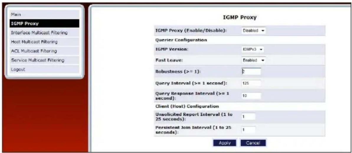Main IGMP Proxy Interface Multicast Filtering Host Multicast Filtering ACL Multicast Filtering Service Multicast Filtering Logout IGMP Proxy IGMP Proxy (Enable/Disable): Deabled Querier Configuration IGMP Version: IGMPv3 Fast Leave: Enabled Robustness (>= 1): p Query Interval (>= 1 second): 125 Query Response Interval (>= 1 second): 10 Client (Host) Configuration Unsolicited Report Interval (1 to 25 seconds): 1 Persistent Join Interval (1 to 25 seconds): 1 Apply Cancel