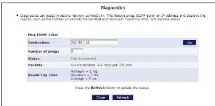 Diagnostics • Diagnostics can assist in testing network connectivity. This feature pings (ICMP echo) an IP address and displays the results, such as the number of packets transmitted and received, round trip time, and success status Ping (ICMP Echo) Destination: 152 168 1.22 Go Number of pings: 4 Status: Test Succeeded Packets: 4/4 transmitted, 4/4 received, 0% loss Round Trip Time: Minimum = 0 ms Maximum = 0 ms Average = 0 ms Press the Refresh button to update the status. Close Refresh