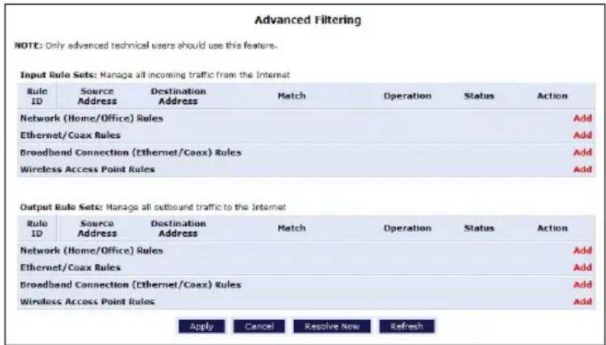 Advanced Filtering NOTE: Only advanced technical users should use this feature. Input Rule Sets: Manage all incoming traffic from the Internet Rule ID | Source Address | Destination Address | Match | Operation | Status | Action | Network (Home/Office) Rules Add Ethernet/Coax Rules Add Broadband Connection (Ethernet/Coax) Rules Add Wireless Access Point Rules Add Output Rule Sets: Manage all outbound traffic to the Internet Rule ID | Source Address | Destination Address | Match | Operation | Status | Action | Network (Home/Office) Rules Add Ethernet/Coax Rules Add Broadband Connection (Ethernet/Coax) Rules Add Wireless Access Point Rules Add Apply Cancel Resolve Now Refresh