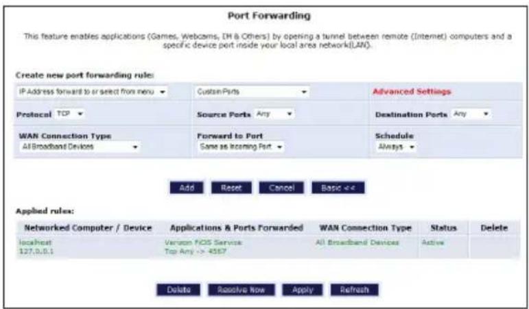 Port Forwarding This feature enables applications (Games, Webcams, DH & Others) by opening a tunnel between remote (Internet) computers and a specific device port inside your local area network(LAN). Create new port forwarding rule: IP Address forward to or select from menu Custom Ports Advanced Settings Protocol TCP Source Ports Any Destination Ports Any WAN Connection Type All Broadband Devices Forward to Port Same as Incoming Port Schedule Always Add Reset Cancel Basic <4 Applied rules: Networked Computer / Device Applications & Ports Forwarded WAN Connection Type Status Delete localhost 127.0.0.1 Verizon NOS Services All Broadband Devices Active Top Any => 4567 Delete Receive Now Apply Refresh