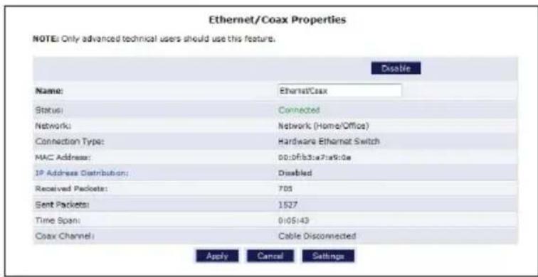 Ethernet/Coax Properties NOTE: Only advanced technical users should use this feature. Disable Name: Ethernet/Coax Status: Connected Network: Network (Home/Office) Connection Type: Hardware Ethernet Switch MAC Address: 00:0f/b3:a7a9:0e IP Address Distribution: Disabled Received Packets: 705 Sent Packets: 1527 Time Span: 0105143 Coax Channel: Cable Disconnected Apply Cancel Settings