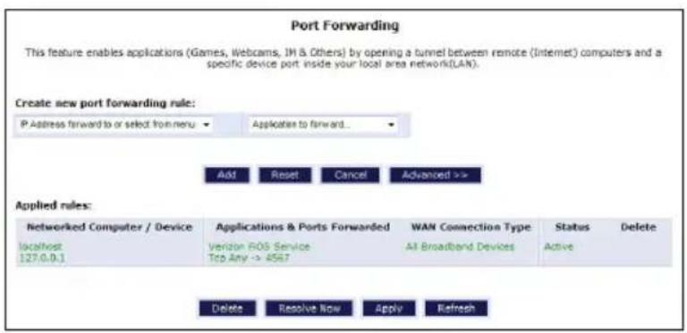 Port Forwarding This feature enables applications (Games, Webcams, JH & Others) by opening a tunnel between remote (Internet) computers and a specific device port inside your local area network(LAN). Create new port forwarding rule: P Address forward to or select from menu Applications to forward... Add Reset Cancel Advanced >> Applied rules: Networked Computer / Device localhost 127.0.0.1 Applications & Ports Forwarded Verizon ROS Service Tcp Any -> 4567 WAN Connection Type All Broadband Devices Status Active Delete Resolve Now Apply Refresh