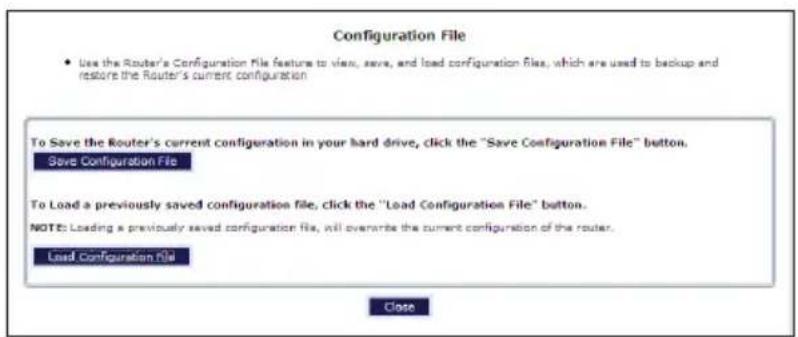 Configuration File • Use the Router's Configuration File feature to view, save, and load configuration files, which are used to backup and restore the Router's current configuration To Save the Router's current configuration in your hard drive, click the "Save Configuration File" button. Save Configuration File To Load a previously saved configuration file, click the "Load Configuration File" button. NOTE: Loading a previously saved configuration file, will overwrite the current configuration of the router. Load Configuration File Close