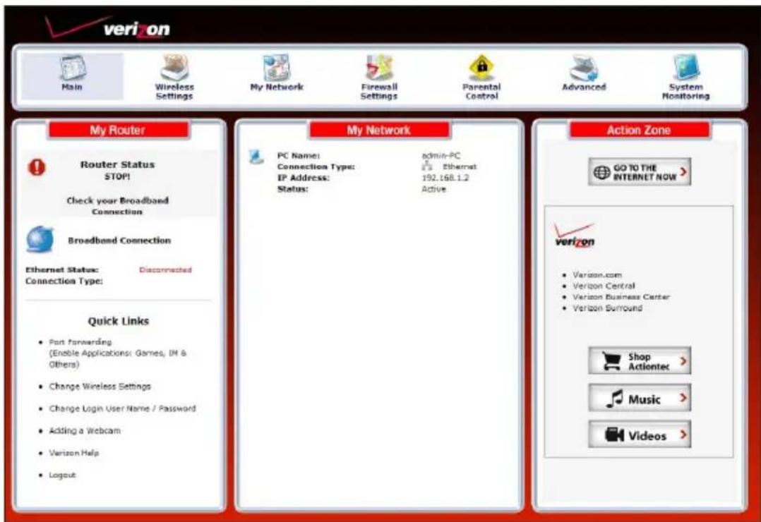 veri on Main Wireless Settings My Network Firewall Settings Parental Control Advanced System Monitoring My Router ! Router Status STOP! Check your Broadband Connection Broadband Connection Ethernet Status: Disconnected Connection Type: Quick Links • Port Forwarding (Enable Applications: Games, IN & Others) • Change Wireless Settings • Change Login User Name / Password • Adding a Webcam • Verizon Help • Logout My Network PC Name: admin-PC Connection Type: Ethernet IP Address: 192.168.1.2 Status: Active Action Zone GO TO THE INTERNET NOW > verizon • Verizon.com • Verizon Central • Verizon Business Center • Verizon Surround Shop Actiontec > Music > Videos >