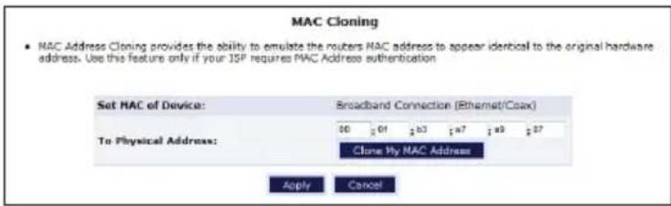 MAC Cloning • NAC Address Cloning provides the ability to emulate the routers NAC address to appear identical to the original hardware address. Use this feature only if your ISP requires MAC Address authentication Set MAC of Device: Broadband Connection (Ethernet/Coax) To Physical Address: 001 b3a7 a927 Clone My NAC Address Apply Cancel