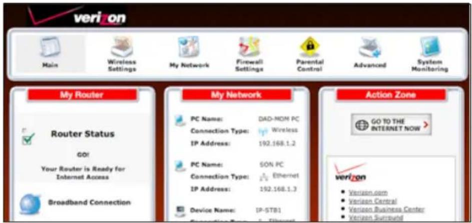 verizon Main Wireless Settings My Network Firewall Settings Parental Control Advanced System Monitoring My Router Router Status GO! Your Router is Ready for Internet Access Broadband Connection My Network PC Name: DAD-NOM PC Connection Type: Wireless IP Address: 192.168.1.2 PC Name: SON PC Connection Type: Ethernet IP Address: 192.168.1.3 Device Name: IP-STB1 Connection Type: Ethernet Action Zone GO TO THE INTERNET NOW verizon Verizon.com Verizon Central Verizon Business Center Verizon Surround