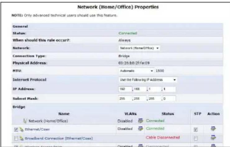 Network (Home/Office) Properties NOTES Only advanced technical users should use this feature. General Status: Connected When should this role occur?: Always Network: Network (Home/Office) Connection Type: Bridge Physical Address: 60:26:b0:2ffe:09 MTU: Automatic 1500 Internet Protocol Use the following IP Address IP Address: 192 168 1 1 Subset Mask: 255 255 255 0 Bridge Name VLANs Status STP Action Network (Home/Office) Disabled Connected Ethernet/Case Disabled Connected ✓ ✓ ✓ Broadband Connection (Ethernet/Case) Cable Disconnected ✓ ✓ ✓ Ethernet/Case Disabled Committed