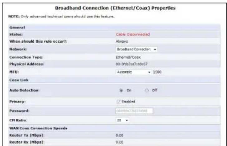 Broadband Connection (Ethernet/Coax) Properties NOTE: Only advanced technical users should use this feature. General States: Cable Disconnected When should this rule occur?: Always Network: Broadband Connection Connection Type: Ethernet/Coax Physical Address: 00:00:31a71a9107 MTU: Automatic 1500 Coax Link Auto Detection: On Off Privacy: Enabled Password: 00:00:31a71a9107 CM Ratio: 20 WAN Coax Connection Speeds Router Tx (Mbps): 0.00 Router Rx (Mbps): 0.00
