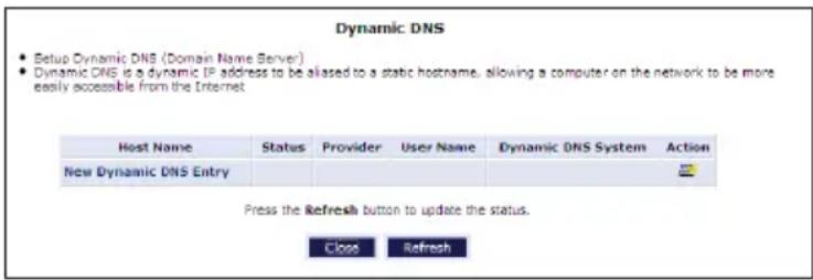 Dynamic DNS • Setup Dynamic DNS (Domain Name Server) • Dynamic DNS is a dynamic IP address to be aliased to a static hostname, allowing a computer on the network to be more easily accessible from the Internet Host Name Status Provider User Name Dynamic DNS System Action New Dynamic DNS Entry Press the Refresh button to update the status. Close Refresh