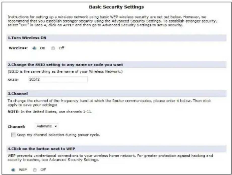 Basic Security Settings Instructions for setting up a wireless network using basic WEP wireless security are set out below. However, we recommend that you establish stronger security using the Advanced Security Settings. To establish stronger security, select "OFF" in Step 4, click on APPLY and then go to Advanced Security Settings to setup security. 1.Turn Wireless ON Wireless: On Off 2.Change the SSID setting to any name or code you want (SSID is the same thing as the name of your Wireless Network.) SSID: 205F2 3.Channel To change the channel of the frequency band at which the Router communicates, please enter it below. Then click apply to save your settings: NOTE: In the United States, use channels 1-11. Channel: Automatic ▼ □ Keep my channel selection during power cycle. 4.Click on the button next to WEP WEP prevents unintentional connections to your wireless home network. For greater protection against hacking and security breaches, see Advanced Security Settings. ○ WEP Off