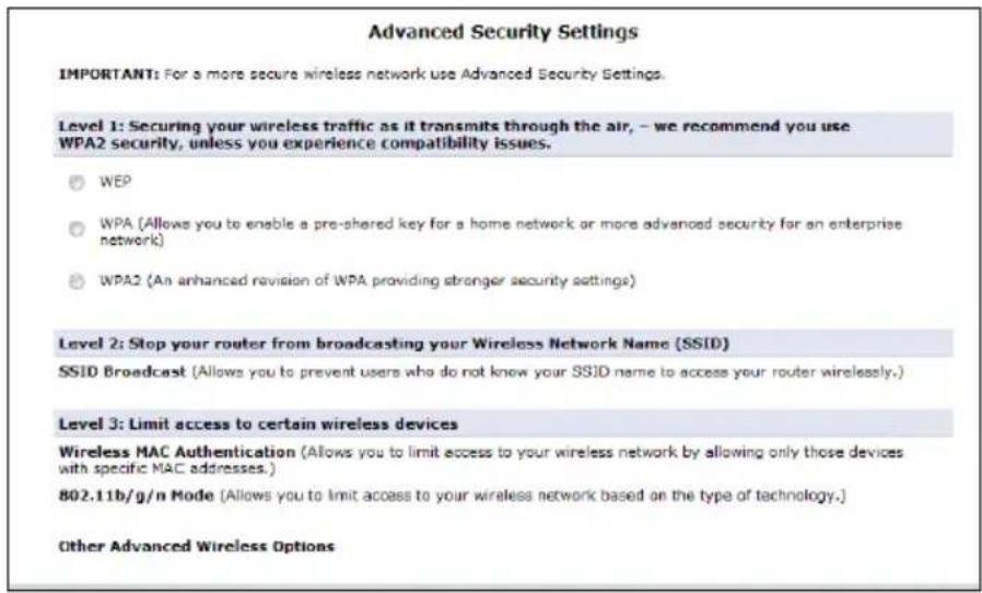 Advanced Security Settings IMPORTANT: For a more secure wireless network use Advanced Security Settings. Level 1: Securing your wireless traffic as it transmits through the air, – we recommend you use WPA2 security, unless you experience compatibility issues. ○ WEP ○ WPA (Allows you to enable a pre-shared key for a home network or more advanced security for an enterprise network) ○ WPA2 (An enhanced revision of WPA providing stronger security settings) Level 2: Stop your router from broadcasting your Wireless Network Name (SSID) SSID Broadcast (Allows you to prevent users who do not know your SSID name to access your router wirelessly.) Level 3: Limit access to certain wireless devices Wireless MAC Authentication (Allows you to limit access to your wireless network by allowing only those devices with specific MAC addresses.) 802.11b/g/n Mode (Allows you to limit access to your wireless network based on the type of technology.) Other Advanced Wireless Options