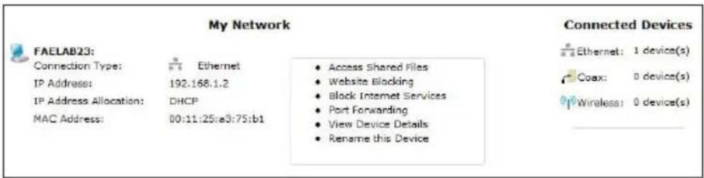 My Network FAELAB23: Connection Type: n Ethernet IP Address: 192.168.1.2 IP Address Allocation: DHCP MAC Address: 00:11:25:a3:75:b1 • Access Shared Files • Website Blocking • Block Internet Services • Port Forwarding • View Device Details • Rename this Device Connected Devices n Ethernet: 1 device(s) Coax: 0 device(s) Wireless: 0 device(s)