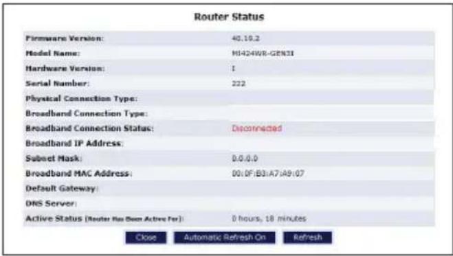Router Status Firmware Version: 40.19.2 Model Name: M1424WR-GEN3I Hardware Version: 1 Serial Number: 222 Physical Connection Type: Broadband Connection Type: Broadband Connection Status: Decorated Broadband IP Address: Subset Mask: 0.0.0.0 Broadband MAC Address: 0010F:B31A71A9107 Default Gateway: DNS Server: Active Status [Router No Been Active For]: 0 hours, 18 minutes Close Automatic Refresh On Refresh