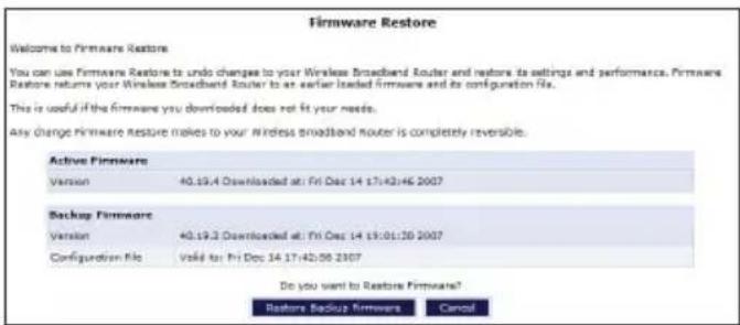 Firmware Restore Welcome to Firmware Restore You can use Firmware Restore to undo changes to your Wireless Broadband Router and restore its settings and performance. Firmware Restore returns your Wireless Broadband Router to an earlier loaded firmware and its configuration file. This is useful if the firmware you downloaded does not fit your needs. Any change Firmware Restore makes to your Wireless broadband router is completely reversible. Active Firmware Version 40.19.4 Downloaded at: Fri Dec 14 17:42:46 2007 Backup Firmware Version 40.19.3 Downloaded at: Fri Dec 14 19:01:30 2007 Configuration File Voise for Fri Dec 14 17:42:50 2307 Do you want to Restore Firmware? Restore BackUp Firmware Cancel