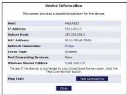 Device Information This screen provides a detailed breakdown for this device. Host: FAD.AB23 IP Address: 192.168.1.2 Subset Host: 255.255.255.0 MAC Address: 00.11.26.1a3.75.b1 Network Connection: Bridge Lease Type: Dynamic Port Forwarding Services: None Windows Shared Folders: 1/192.168.1.21 To test if this device is connected to your broad band home router, click the Test Connectivity button. Ping Text: Test Connectivity Close