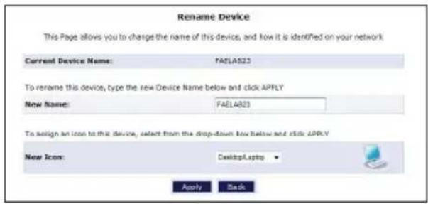 Rename Device This Page allows you to charge the name of this device, and how it is identified on your network Current Device Name: FAELA823 To rename this device, type the new Device Name below and click APPLY New Name: FAELA823 To assign an icon to this device, select from the drop-down box below and click APPLY New Icon: DesktopLaptop Apply Back