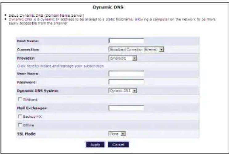 Dynamic DNS • Setup Dynamic DNS (Domain Name Server) • Dynamic DNS is a dynamic IP address to be aliased to a static hostname, allowing a computer on the network to be more easily accessible from the Internet Host Name: Connection: Broadband Connection (Ethernet) Provider: dyndra.org Click here to initiate and manage your subscription User Name: Password: Dynamic DNS System: Dynamic DNS □ Wildcard Hail Exchanger: □ Backup MX □ Offline SSL Mode: None Apply Cancel