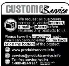 CUSTOMER Service We request all customers contact us via the internet, e-mail or phone before returning any products to us. Please have the model-no. ready, which can be found either on the back or on the bottom of the product www.produktservice.info service@produktservice.info Toll-free service hotline 1-800-493-9137 (http://www.csc.com)