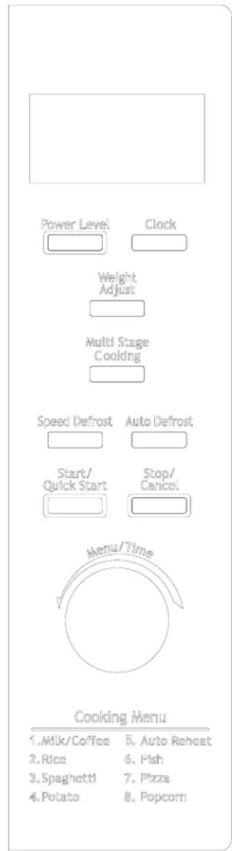 Power Level Clock Weight Adjust Multi Stage Cooking Speed Defrost Auto Defrost Start/Quick Start Stop/Cancel Menu/Time Cooking Menu 1. Milk/Coffee 5. Auto Reheat 2. Rice 6. Fish 3. Spaghetti 7. Pizza 4. Potato 8. Popcorn