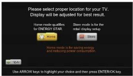 Please select proper location for your TV. Display will be adjusted for best result. Home mode qualifies for ENERGY STAR Store mode is for the retail display setup Home Store Home mode is for saving energy and reducing power consumption. Use ARROW keys to highlight your choice and then press ENTER/OK key.