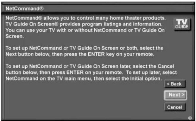 NetCommand® NetCommand® allows you to control many home theater products. TV Guide On Screen® provides program listings and information. You can use your TV with or without NetCommand or TV Guide On Screen. To set up NetCommand or TV Guide On Screen or both, select the Next button below, then press the ENTER key on your remote. To set up NetCommand or TV Guide On Screen later, select the Cancel button below, then press ENTER on your remote. To set up later, select NetCommand on the TV main menu, then select the initial option. < Back Next > Cancel