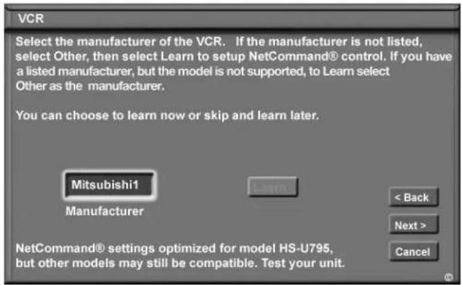 VCR Select the manufacturer of the VCR. If the manufacturer is not listed, select Other, then select Learn to setup NetCommand® control. If you have a listed manufacturer, but the model is not supported, to Learn select Other as the manufacturer. You can choose to learn now or skip and learn later. Mitsubishi1 Manufacturer < Back Next > Cancel NetCommand® settings optimized for model HS-U795, but other models may still be compatible. Test your unit.