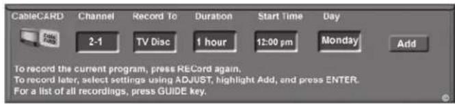CableCARD Channel Record To Duration Start Time Day 2-1 TV Disc 1 hour 12:00 pm Monday Add To record the current program, press RECord again. To record later, select settings using ADJUST, highlight Add, and press ENTER. For a list of all recordings, press GUIDE key.
