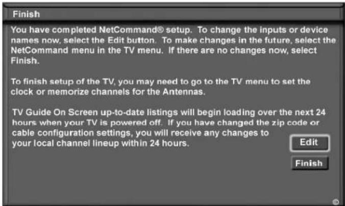 Finish You have completed NetCommand® setup. To change the inputs or device names now, select the Edit button. To make changes in the future, select the NetCommand menu in the TV menu. If there are no changes now, select Finish. To finish setup of the TV, you may need to go to the TV menu to set the clock or memorize channels for the Antennas. TV Guide On Screen up-to-date listings will begin loading over the next 24 hours when your TV is powered off. If you have changed the zip code or cable configuration settings, you will receive any changes to your local channel lineup within 24 hours. Edit Finish