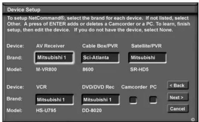 Device Setup To setup NetCommand®, select the brand for each device. If not listed, select Other. A press of ENTER adds or deletes a Camcorder or a PC. To learn, finish setup, then edit the device. If you do not have the device, select None. Device: AV Receiver Cable Box/PVR Satellite/PVR Brand: Mitsubishi 1 Sci-Atlanta Mitsubishi Model: M-VR800 8600 SR-HD5 Device: VCR DVD/DVD Rec Camcorder PC < Back Brand: Mitsubishi 1 Mitsubishi 1 Next > Model: HS-U795 DD-8020 Cancel