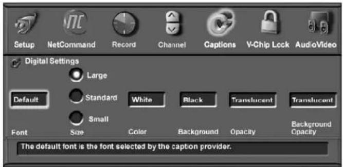 Setup NetCommand Record Channel Captions V-Chip Lock AudioVideo Digital Settings Large Default Standard White Black Translucent Translucent Small Font Size Color Background Opacity Background Opacity The default font is the font selected by the caption provider.