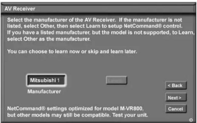 AV Receiver Select the manufacturer of the AV Receiver. If the manufacturer is not listed, select Other, then select Learn to setup NetCommand® control. If you have a listed manufacturer, but the model is not supported, to Learn, select Other as the manufacturer. You can choose to learn now or skip and learn later. Mitsubishi 1 Manufacturer < Back Next > Cancel NetCommand® settings optimized for model M-VR800, but other models may still be compatible. Test your unit.