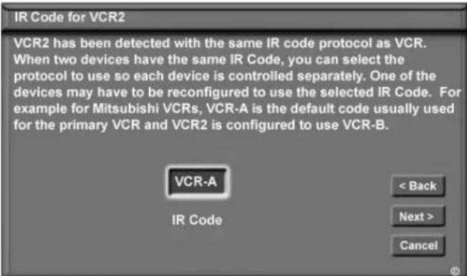 IR Code for VCR2 VCR2 has been detected with the same IR code protocol as VCR. When two devices have the same IR Code, you can select the protocol to use so each device is controlled separately. One of the devices may have to be reconfigured to use the selected IR Code. For example for Mitsubishi VCRs, VCR-A is the default code usually used for the primary VCR and VCR2 is configured to use VCR-B. VCR-A IR Code < Back Next > Cancel