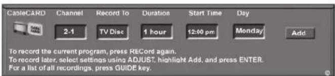 CableCARD Channel Record To Duration Start Time Day 2-1 TV Disc 1 hour 12:00 pm Monday/ Add To record the current program, press RECord again. To record later, select settings using ADJUST, highlight Add, and press ENTER. For a list of all recordings, press GUIDE key.