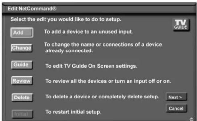 Edit NetCommand® Select the edit you would like to do to setup. Add To add a device to an unused input. Change To change the name or connections of a device already connected. Guide To edit TV Guide On Screen settings. Review To review all the devices or turn an input off or on. Delete To delete a device or completely delete setup. Next > Initial To restart initial setup. Cancel