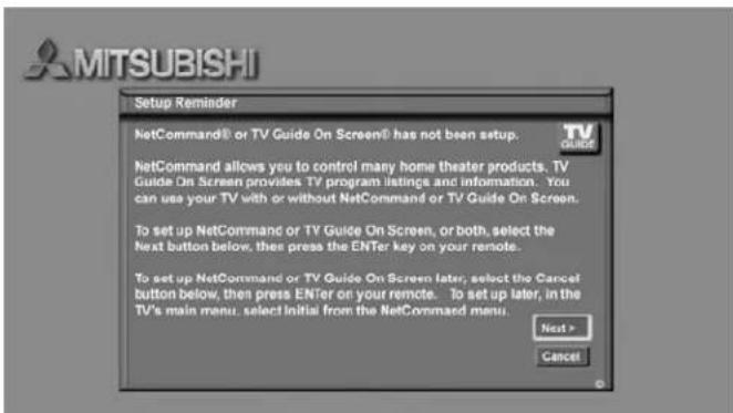 MITSUBISHI Setup Reminder NetCommand® or TV Guide On Screen® has not been setup. TV GUIDE NetCommand allows you to control many home theater products. TV Guide On Screen provides TV program listings and information. You can use your TV with or without NetCommand or TV Guide On Screen. To set up NetCommand or TV Guide On Screen, or both, select the Next button below, then press the ENTER key on your remote. To set up NetCommand or TV Guide On Screen later, select the Cancel button below, then press ENTER on your remote. To set up later, in the TV's main menu, select Initial from the NetCommand menu. Next > Cancel