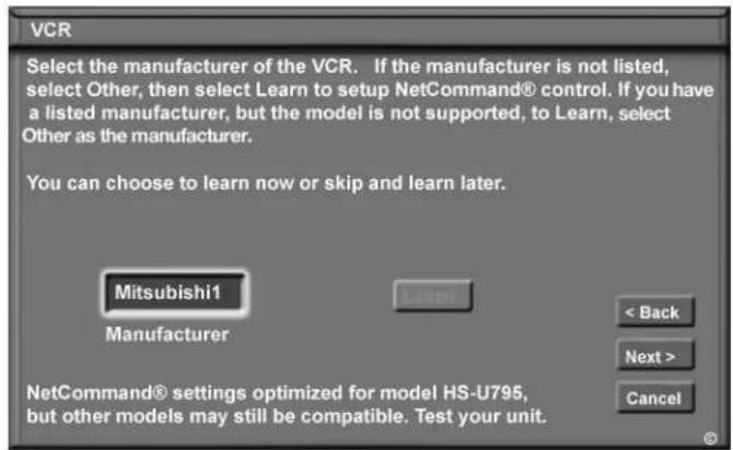 VCR Select the manufacturer of the VCR. If the manufacturer is not listed, select Other, then select Learn to setup NetCommand® control. If you have a listed manufacturer, but the model is not supported, to Learn, select Other as the manufacturer. You can choose to learn now or skip and learn later. Mitsubishi1 Manufacturer < Back Next > Cancel NetCommand® settings optimized for model HS-U795, but other models may still be compatible. Test your unit.