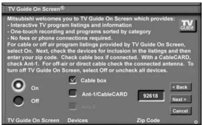 TV Guide On Screen® Mitsubishi welcomes you to TV Guide On Screen which provides: - Interactive TV program listings and information - One-touch recording and programs sorted by category - No fees or phone connections required. For cable or off air program listings provided by TV Guide On Screen, select On. Next, check the devices for inclusion in the listings and then enter your zip code. Check cable box if connected. With a CableCARD, check Ant-1. For off-air or direct cable check the connected antenna. To turn off TV Guide On Screen, select Off or uncheck all devices. Cable box Ant-1/CableCARD 92618 < Back Next > Cancel On Off Ant-2 TV Guide On Screen Devices Zip Code