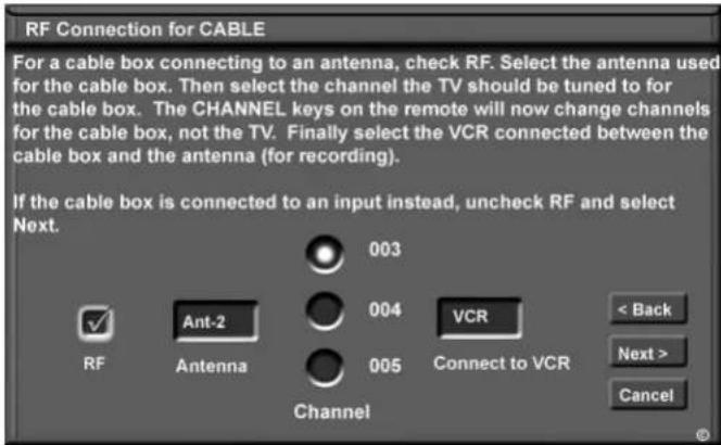 RF Connection for CABLE For a cable box connecting to an antenna, check RF. Select the antenna used for the cable box. Then select the channel the TV should be tuned to for the cable box. The CHANNEL keys on the remote will now change channels for the cable box, not the TV. Finally select the VCR connected between the cable box and the antenna (for recording). If the cable box is connected to an input instead, uncheck RF and select Next. 003 004 VCR < Back Next > Cancel RF Ant-2 Antenna 005 Channel Connect to VCR