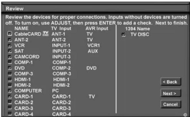 Review Review the devices for proper connections. Inputs without devices are turned off. To turn on, use ADJUST, then press ENTER to add a check. Next to finish. NAME TV Input AVR Input 1394 Name CableCARD TV ANT-1 ANT-2 TV TV DISC ANT-2 ANT-2 TV VCR INPUT-1 VCR1 SAT INPUT-2 AUX CAMCORD INPUT-3 COMP-1 COMP-1 DVD COMP-2 DVD COMP-3 COMP-3 HDMI-1 HDMI-1 HDMI-2 HDMI-2 COMPUTER PC CARD-1 CARD-1 TV CARD-2 CARD-2 CARD-3 CARD-3 CARD-4 CARD-4 < Back Next > Cancel