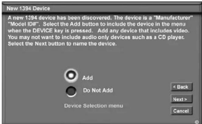 New 1394 Device A new 1394 device has been discovered. The device is a "Manufacturer" "Model ID#". Select the Add button to include the device in the menu when the DEVICE key is pressed. Add any device that includes video. You may not want to include audio only devices such as a CD player. Select the Next button to name the device. Add Do Not Add Device Selection menu < Back Next > Cancel