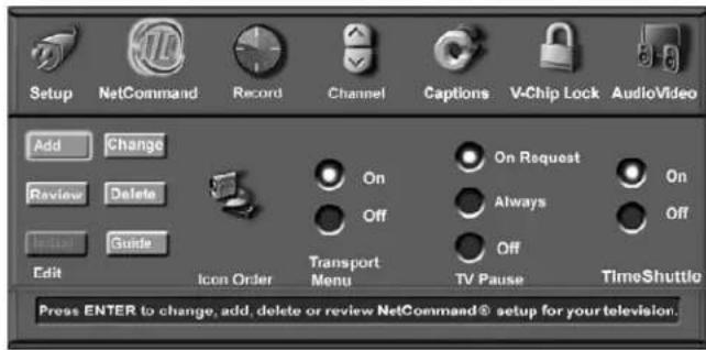 Setup NetCommand Record Channel Captions V-Chip Lock AudioVideo Add Change Review Delete Import Guide Edit Icon Order Transport Menu On Request Off Always Off TV Pause TimeShuttle Press ENTER to change, add, delete or review NetCommand® setup for your television.