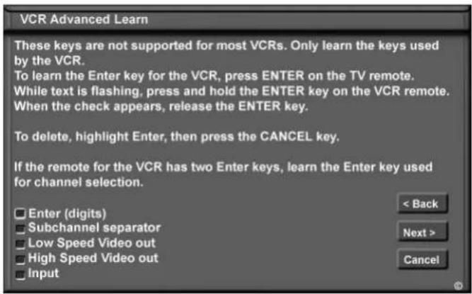 VCR Advanced Learn These keys are not supported for most VCRs. Only learn the keys used by the VCR. To learn the Enter key for the VCR, press ENTER on the TV remote. While text is flashing, press and hold the ENTER key on the VCR remote. When the check appears, release the ENTER key. To delete, highlight Enter, then press the CANCEL key. If the remote for the VCR has two Enter keys, learn the Enter key used for channel selection. Enter (digits) Subchannel separator Low Speed Video out High Speed Video out Input < Back Next > Cancel