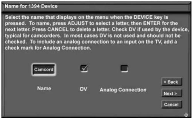 Name for 1394 Device Select the name that displays on the menu when the DEVICE key is pressed. To name, press ADJUST to select a letter, then ENTER for the next letter. Press CANCEL to delete a letter. Check DV if used by the device, typical for camcorders. In most cases DV is not used and should not be checked. To include an analog connection to an input on the TV, add a check mark for Analog Connection. Camcord Name DV Analog Connection < Back Next > Cancel