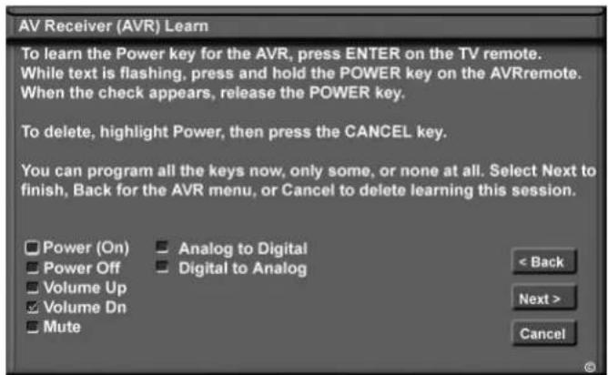 AV Receiver (AVR) Learn To learn the Power key for the AVR, press ENTER on the TV remote. While text is flashing, press and hold the POWER key on the AVRremote. When the check appears, release the POWER key. To delete, highlight Power, then press the CANCEL key. You can program all the keys now, only some, or none at all. Select Next to finish, Back for the AVR menu, or Cancel to delete learning this session. Power (On) Power Off Volume Up Volume Dn Mute Analog to Digital Digital to Analog < Back Next > Cancel