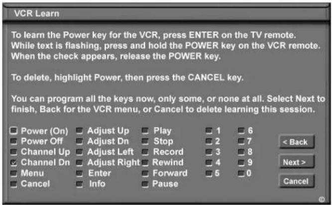 VCR Learn To learn the Power key for the VCR, press ENTER on the TV remote. While text is flashing, press and hold the POWER key on the VCR remote. When the check appears, release the POWER key. To delete, highlight Power, then press the CANCEL key. You can program all the keys now, only some, or none at all. Select Next to finish, Back for the VCR menu, or Cancel to delete learning this session. Power (On) Adjust Up Play 1 6 Power Off Adjust Dn Stop 2 7 Channel Up Adjust Left Record 3 8 Channel Dn Adjust Right Rewind 4 9 Menu Enter Forward 5 0 Cancel Info Pause < Back Next > Cancel