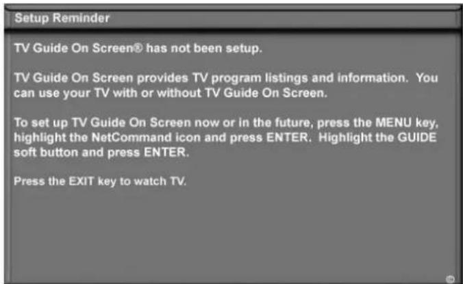 Setup Reminder TV Guide On Screen® has not been setup. TV Guide On Screen provides TV program listings and information. You can use your TV with or without TV Guide On Screen. To set up TV Guide On Screen now or in the future, press the MENU key, highlight the NetCommand icon and press ENTER. Highlight the GUIDE soft button and press ENTER. Press the EXIT key to watch TV.
