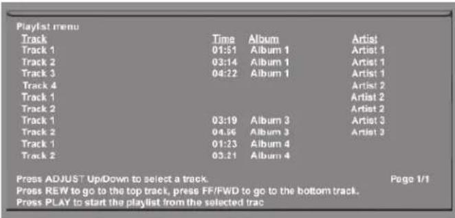 Playlist menu Track Time Album Artist Track 1 01:51 Album 1 Artist 1 Track 2 03:14 Album 1 Artist 1 Track 3 04:22 Album 1 Artist 1 Track 4 Artist 2 Track 1 Artist 2 Track 2 Artist 2 Track 1 03:19 Album 3 Artist 3 Track 2 04:56 Album 3 Artist 3 Track 1 01:23 Album 4 Track 2 03:21 Album 4 Press ADJUST Up/Down to select a track. Page 1/1 Press REW to go to the top track, press FF/FWD to go to the bottom track. Press PLAY to start the playlist from the selected trac