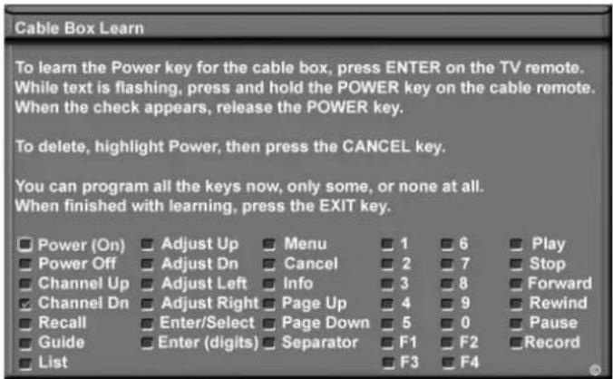 Cable Box Learn To learn the Power key for the cable box, press ENTER on the TV remote. While text is flashing, press and hold the POWER key on the cable remote. When the check appears, release the POWER key. To delete, highlight Power, then press the CANCEL key. You can program all the keys now, only some, or none at all. When finished with learning, press the EXIT key. Power (On) Adjust Up Menu 1 6 Play Power Off Adjust Dn Cancel 2 7 Stop Channel Up Adjust Left Info 3 8 Forward Channel Dn Adjust Right Page Up 4 9 Rewind Recall Enter/Select Page Down 5 0 Pause Guide Enter (digits) Separator F1 F2 Record List F3 F4